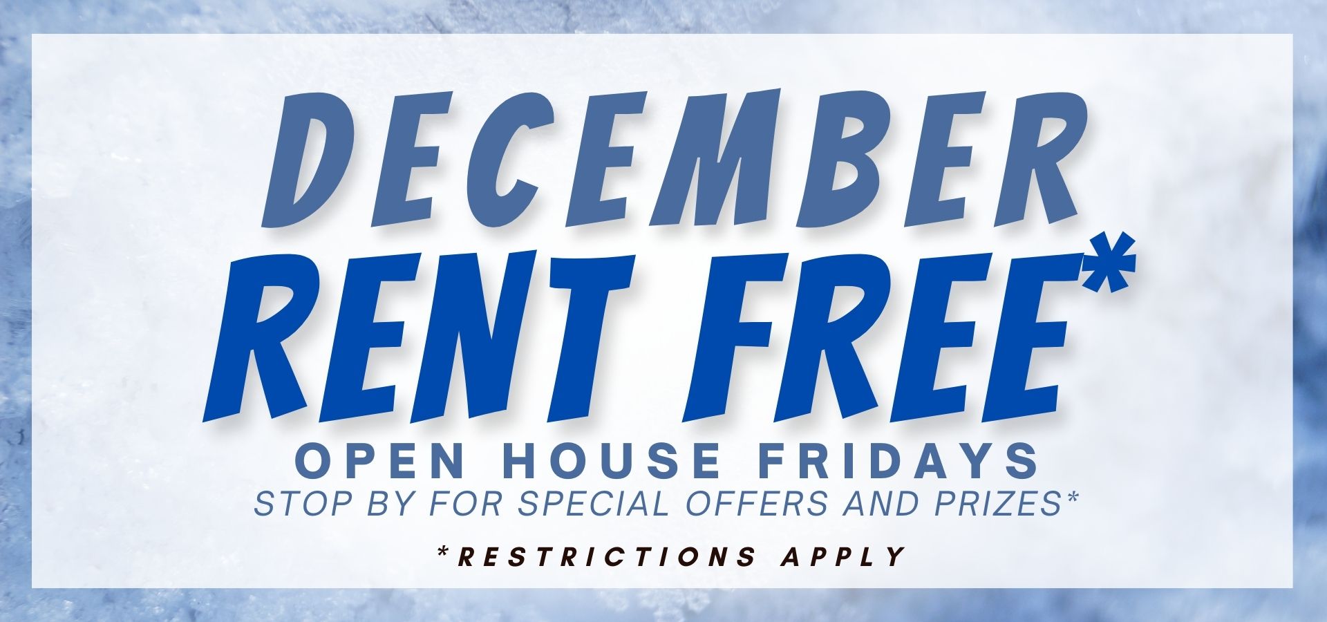 December Rent Free* Open House Fridays – Stop by for special offers and prizes* *restrictions apply